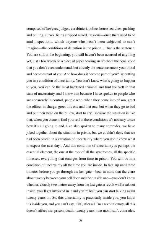 composed o lawyers. judges, arabinier, police. house searches, pushing and puling,curses,being stripped naked, flexions —once there used o be anal inspections, which anyone who hasa’t been subjected to can’t imagine—the conditions of detenion inthe pison... Tht i the senence ouare sl at the beginning, you still haven’ been accused of anything yetjusta e words ona iece of paperbearing an articl ofthe penal code thatyou don’t even understand, but aleady the sentence eners your blood and becomes part of you. And how does it become partof you? By puttng youin a conditon of uncertinty. You do’tknow what’s ging (o happen o you. You can be the most hardened criminal and find yourself n that state of uncertainty, and I know tha hecause | have spoken o people who are apparently in control, people who, when they come into prison, greet the officer in charge,greet this one and that one, but when they g0 0 bed and put thei head on the pillow, star o cry. Because the situation is like that, when you come to find yoursefin these conditions s notcasy o see how i’ all going to end. I’ve also spoken to many comrades. we have joked together about the situation i prison, but we couldn’t deny that we had been placed in a situation of uncertainty where you don’t know what 0 expect the next day... An this condition of uncerainty is perhaps the essential element,the one a the oot of all the syndzomes, all the specific illneses, everything that emerges from time in prison. You will b in a condition of uncerainty ll the time you are inside. Infact, up untilthe ‘minutes before you go through the last gate—bear in mind that there are abouttwenty between your cell door and the outside one—you don’tkaow Whether, exactly two metres away from the last gat, a revolt will break out inside, you’ll get involved in it and you’re lst: you can strt talking again tsventy years on. So. tis uncertaintyis practicaly inside you. you know all this doesn’taffect me: prison, death, twenty years, two months..., comrades, i’s nside you, and you can’tsay, ‘OK, afterall I’m a evolution Y